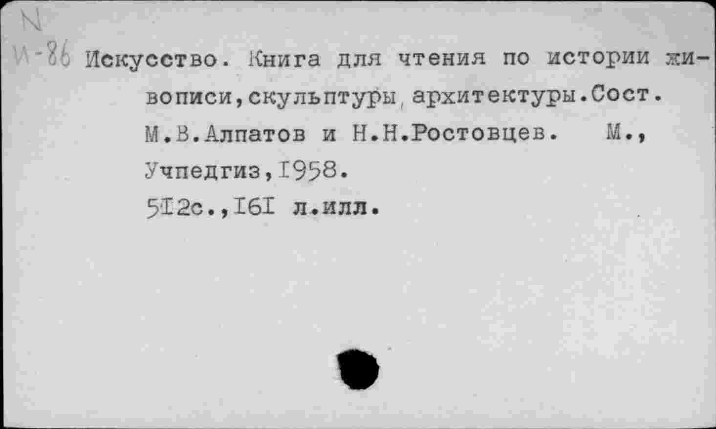 ﻿Искусство. Книга для чтения по истории жи вописи,скульптуры,архит ектуры.Сост.
М.В.Алпатов и Н.Н.Ростовцев.	М.,
Учпедгиз,1958*
512с.,161 л.илл.